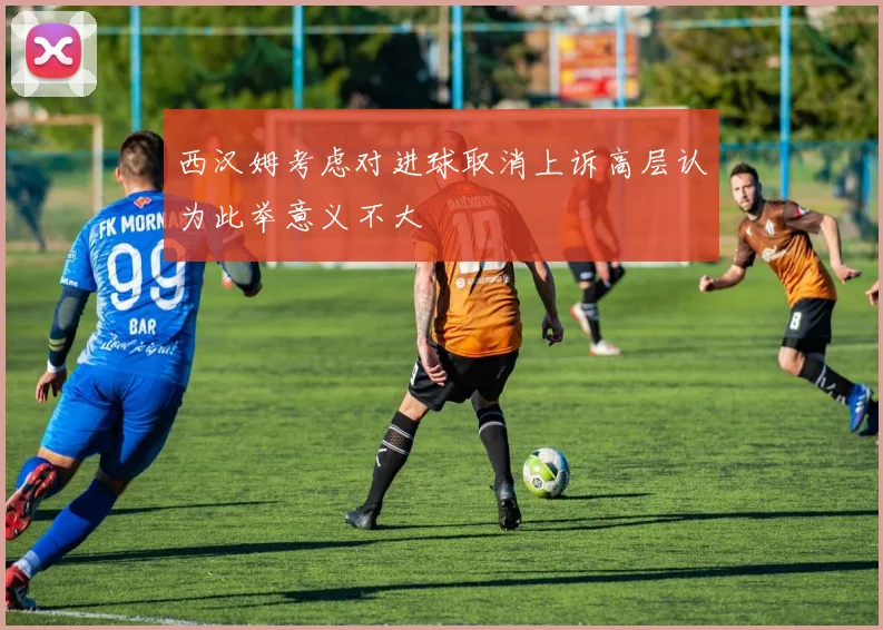 西汉姆考虑对进球取消上诉高层认为此举意义不大