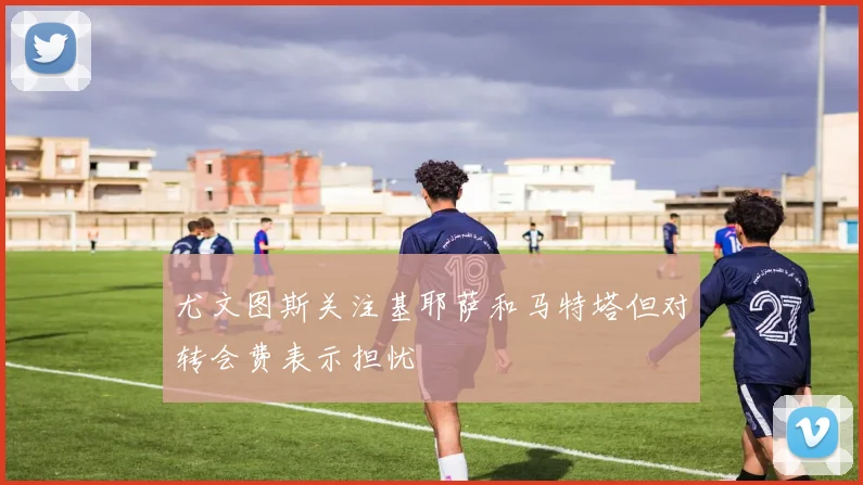 尤文图斯关注基耶萨和马特塔但对转会费表示担忧