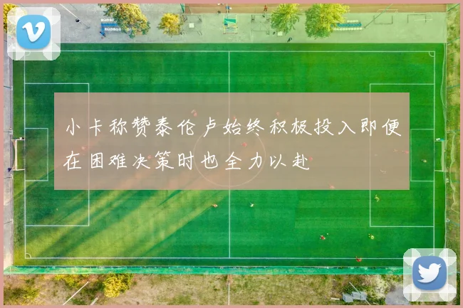 小卡称赞泰伦卢始终积极投入即便在困难决策时也全力以赴
