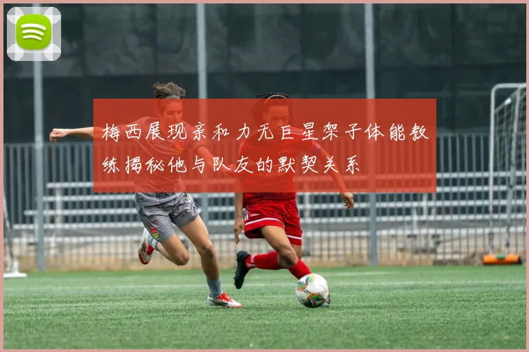 梅西展现亲和力无巨星架子体能教练揭秘他与队友的默契关系