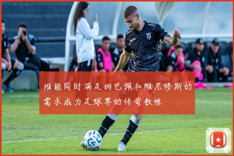 谁能同时满足姆巴佩和维尼修斯的需求成为足球界的传奇教练