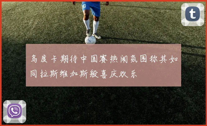乌度卡期待中国赛热闹氛围称其如同拉斯维加斯般喜庆欢乐