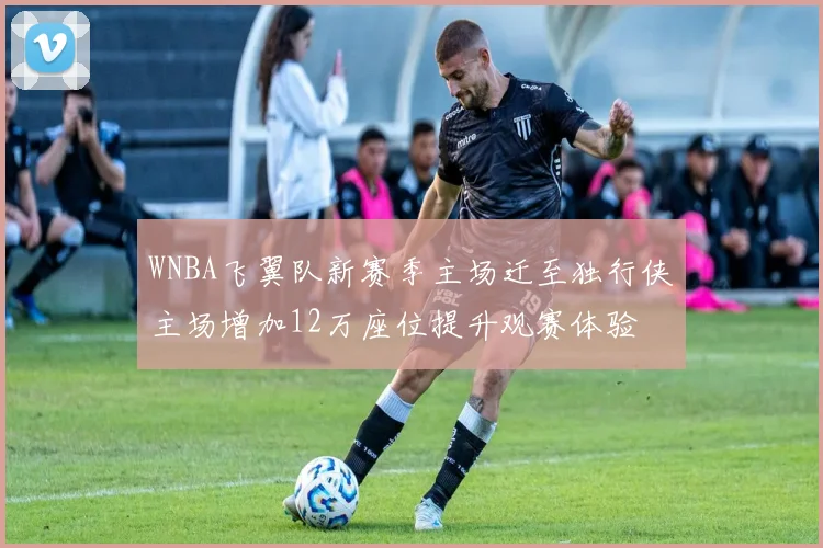 WNBA飞翼队新赛季主场迁至独行侠主场增加12万座位提升观赛体验
