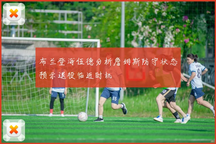 布兰登海伍德分析詹姆斯防守状态预示退役临近时机