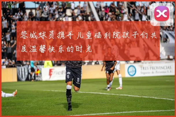 蓉城球员携手儿童福利院孩子们共度温馨快乐的时光