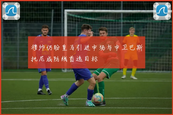 穆帅仍盼皇马引进中场与中卫巴斯托尼成防线首选目标