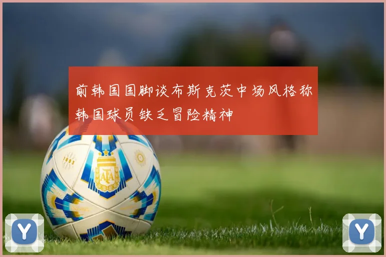 前韩国国脚谈布斯克茨中场风格称韩国球员缺乏冒险精神
