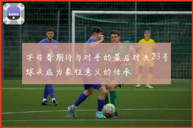 字母哥期待与对手的最后对决23号球衣成为象征意义的传承