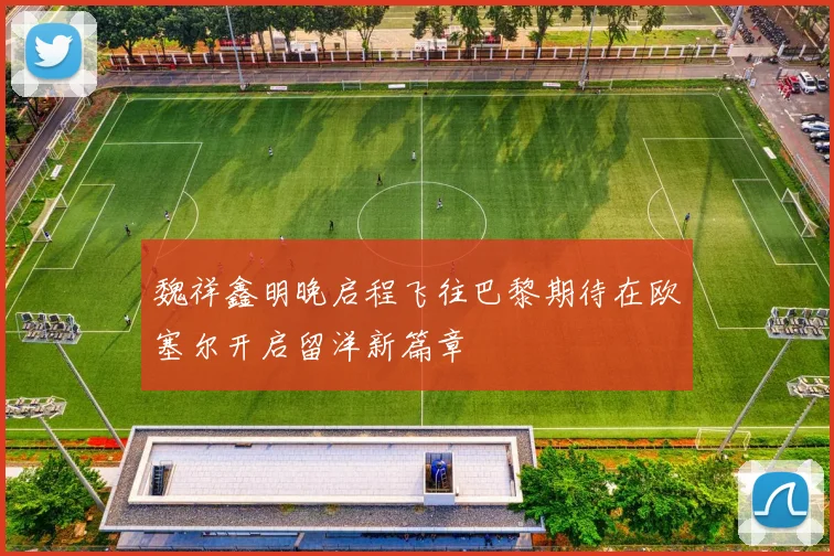 魏祥鑫明晚启程飞往巴黎期待在欧塞尔开启留洋新篇章