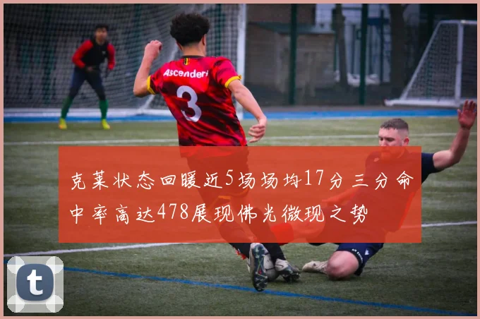 克莱状态回暖近5场场均17分三分命中率高达478展现佛光微现之势