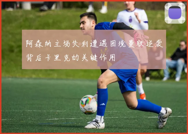 阿森纳主场失利遭遇困境曼联逆袭背后卡里克的关键作用
