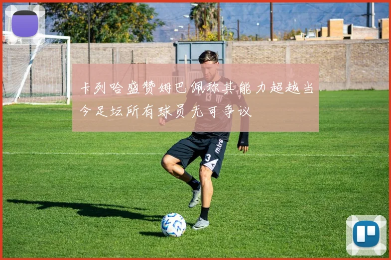 卡列哈盛赞姆巴佩称其能力超越当今足坛所有球员无可争议