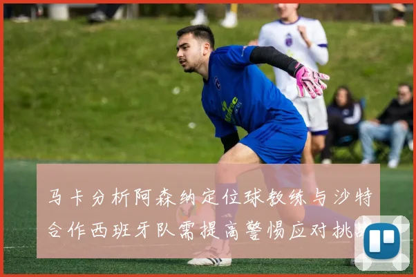 马卡分析阿森纳定位球教练与沙特合作西班牙队需提高警惕应对挑战