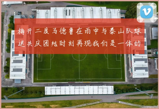 梅开二度马德鲁在雨中与泰山队球迷共庆团结时刻再现我们是一体的精神
